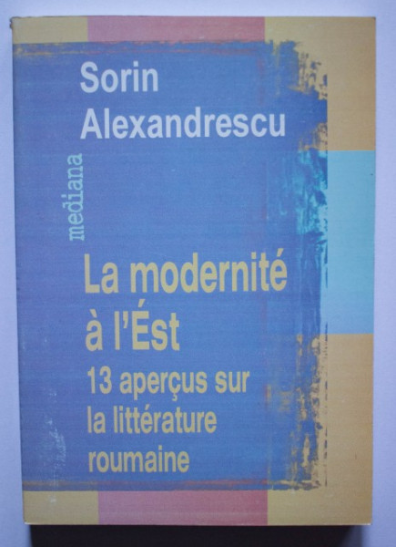 Sorin Alexandrescu - La modernite a l`Est. 13 apercus sur la litterature roumaine
