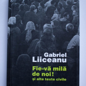 Gabriel Liiceanu - Fie-va mila de noi! si alte texte civile