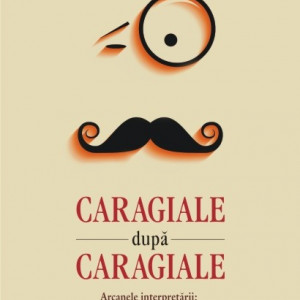 Angelo Mitchievici - Caragiale dupa Caragiale. Arcanele interpretarii: exagerari, deformari, excese