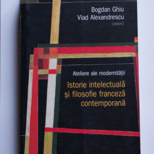 Bogdan Ghiu, Vlad Alexandrescu (ed.) - Ateliere ale modernitatii. Istorie intelectuala si filosofie franceza contemporana