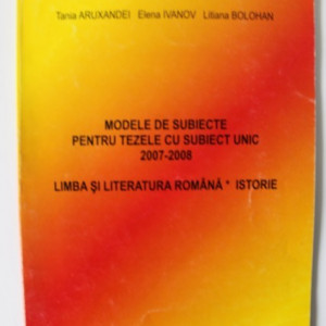 Tania Aruxandei, Elena Ivanov, Liliana Bolohan - Modele de subiecte pentru tezele cu subiect unic 2007-2008 (Limba si literatura romana. Istorie)