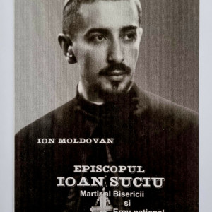 Ion Moldovan - Episcopul Ioan Suciu. Martir al Bisericii si Erou national. Marturii despre Episcopul Ioan Suciu