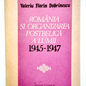 Valeriu Florin Dobrinescu - Romania si organizarea postbelica a lumii (1945-1947)