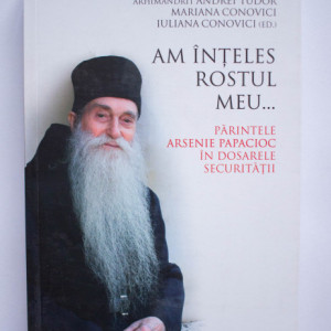 Arhimandrit Andrei Tudor, Mariana Conovici, Iuliana Conovici (ed.) - Am inteles rostul meu... Parintele Arsenie Papacioc in dosarele Securitatii