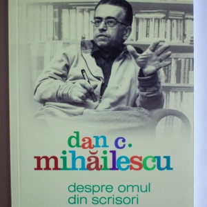 Dan C. Mihailescu - Despre omul din scrisori. Mihai Eminescu